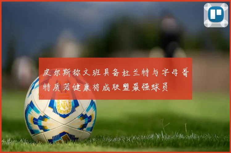 皮尔斯称文班具备杜兰特与字母哥特质若健康将成联盟最强球员