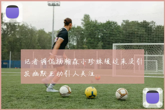 记者调侃杨瀚森小珍珠缓过来没引发幽默互动引人关注