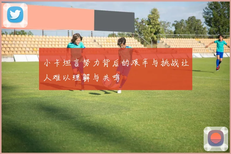 小卡坦言努力背后的艰辛与挑战让人难以理解与共鸣