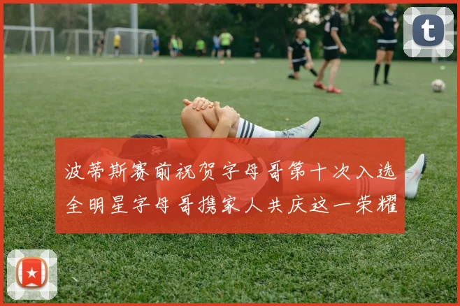 波蒂斯赛前祝贺字母哥第十次入选全明星字母哥携家人共庆这一荣耀时刻