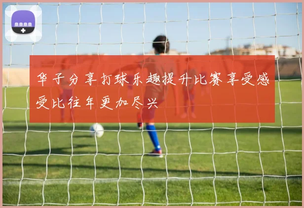 华子分享打球乐趣提升比赛享受感受比往年更加尽兴