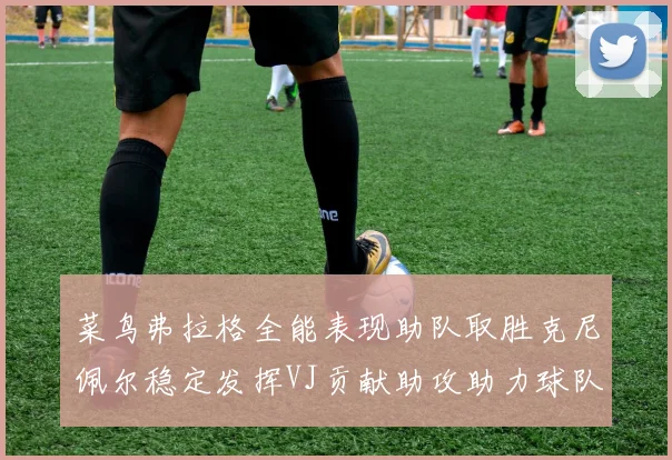 菜鸟弗拉格全能表现助队取胜克尼佩尔稳定发挥VJ贡献助攻助力球队进攻