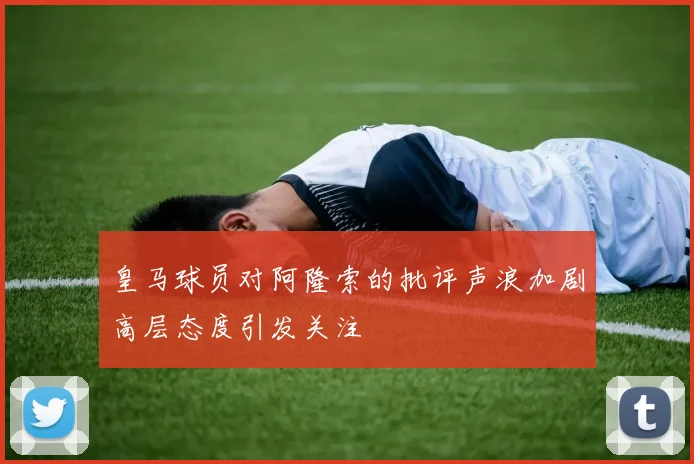 皇马球员对阿隆索的批评声浪加剧高层态度引发关注