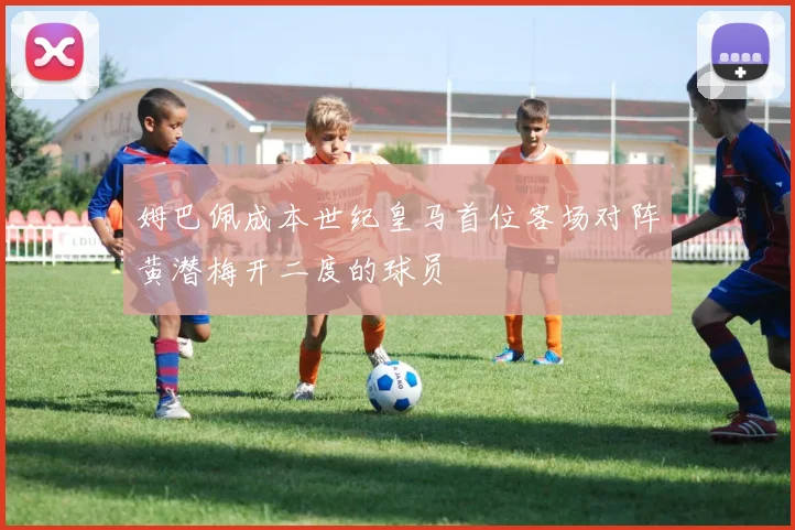 姆巴佩成本世纪皇马首位客场对阵黄潜梅开二度的球员