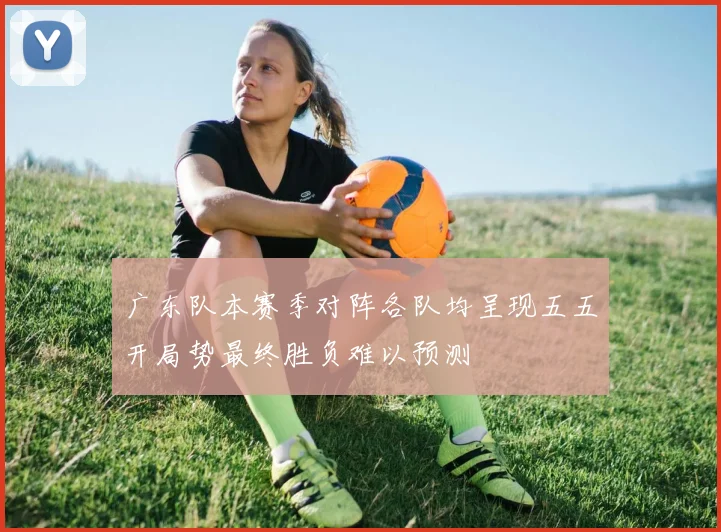 广东队本赛季对阵各队均呈现五五开局势最终胜负难以预测