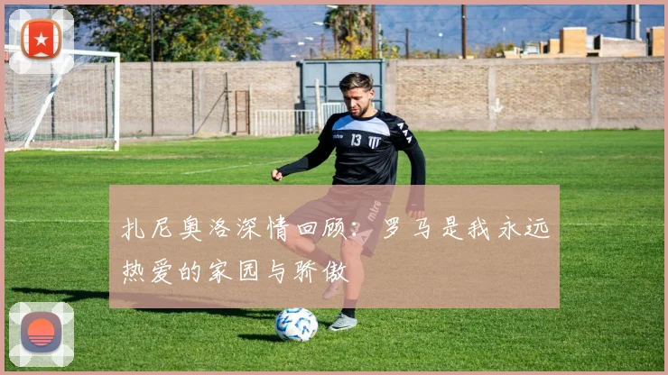 扎尼奥洛深情回顾：罗马是我永远热爱的家园与骄傲