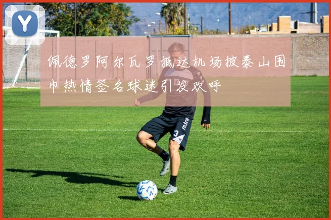 佩德罗阿尔瓦罗抵达机场披泰山围巾热情签名球迷引发欢呼