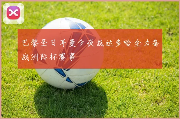 巴黎圣日耳曼今夜抵达多哈全力备战洲际杯赛事