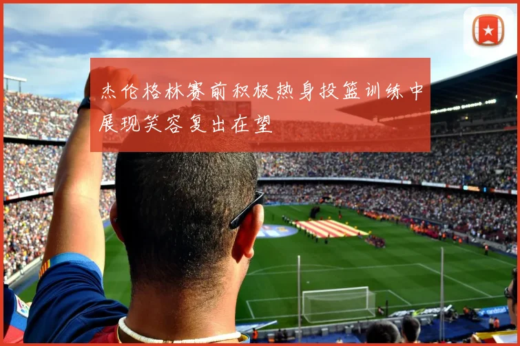 杰伦格林赛前积极热身投篮训练中展现笑容复出在望