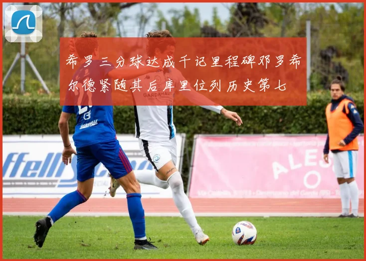 希罗三分球达成千记里程碑邓罗希尔德紧随其后库里位列历史第七