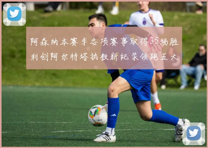 阿森纳本赛季各项赛事取得35场胜利创阿尔特塔执教新纪录领跑五大联赛