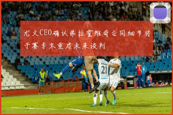 尤文CEO确认弗拉霍维奇合同细节将于赛季末重启未来谈判