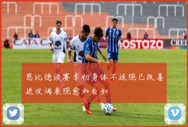 恩比德谈赛季初身体不适现已改善进攻端表现愈加自如