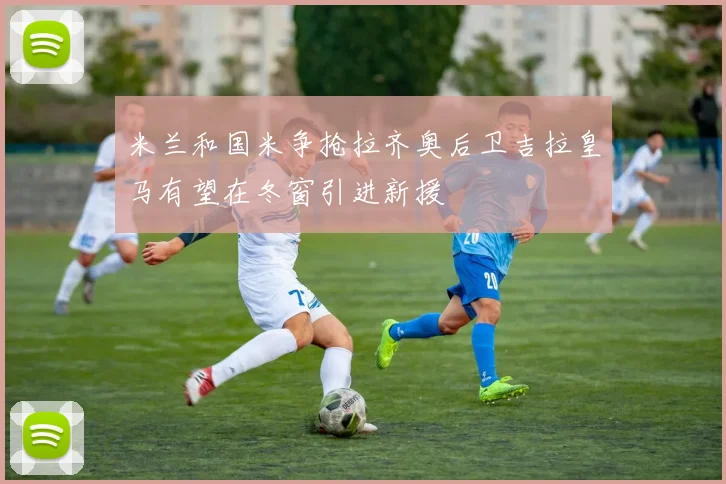 米兰和国米争抢拉齐奥后卫吉拉皇马有望在冬窗引进新援