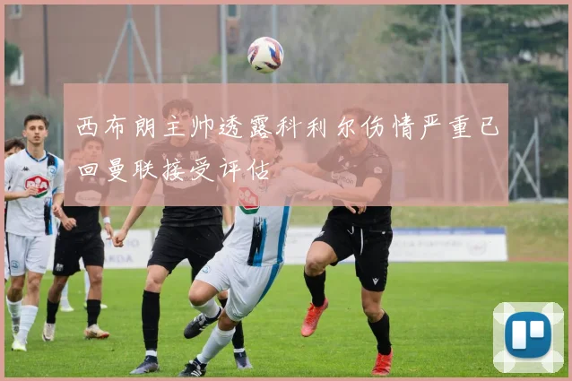 西布朗主帅透露科利尔伤情严重已回曼联接受评估