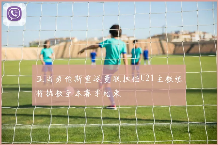 亚当劳伦斯重返曼联担任U21主教练将执教至本赛季结束