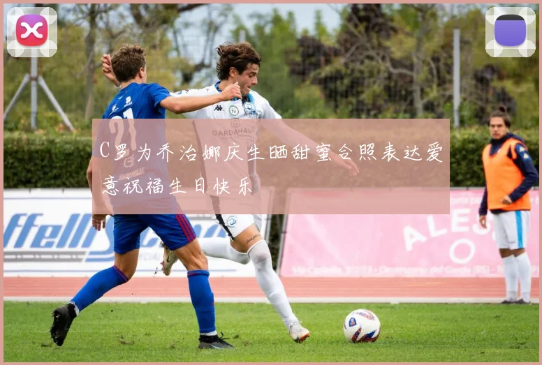 C罗为乔治娜庆生晒甜蜜合照表达爱意祝福生日快乐