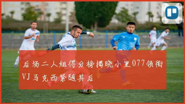 后场二人组得分榜揭晓小里077领衔VJ马克西紧随其后