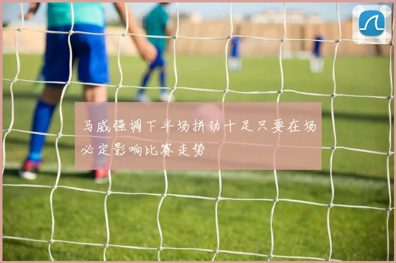 马威强调下半场拼劲十足只要在场必定影响比赛走势