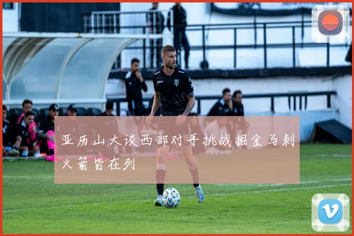 亚历山大谈西部对手挑战掘金马刺火箭皆在列