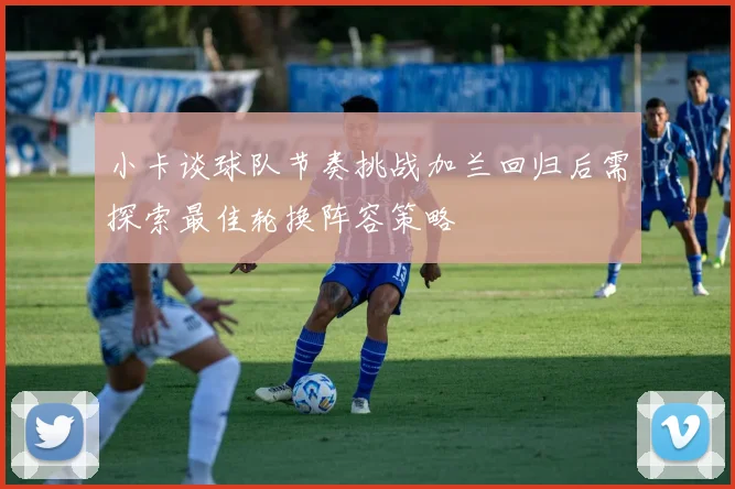 小卡谈球队节奏挑战加兰回归后需探索最佳轮换阵容策略