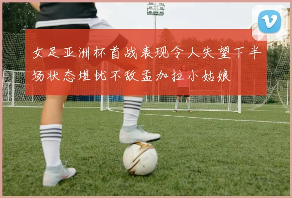 女足亚洲杯首战表现令人失望下半场状态堪忧不敌孟加拉小姑娘