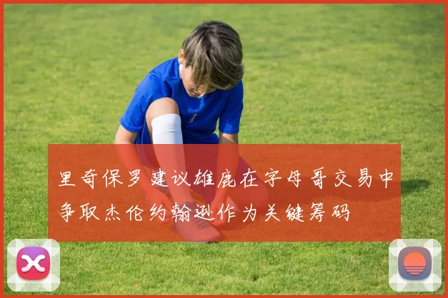 里奇保罗建议雄鹿在字母哥交易中争取杰伦约翰逊作为关键筹码
