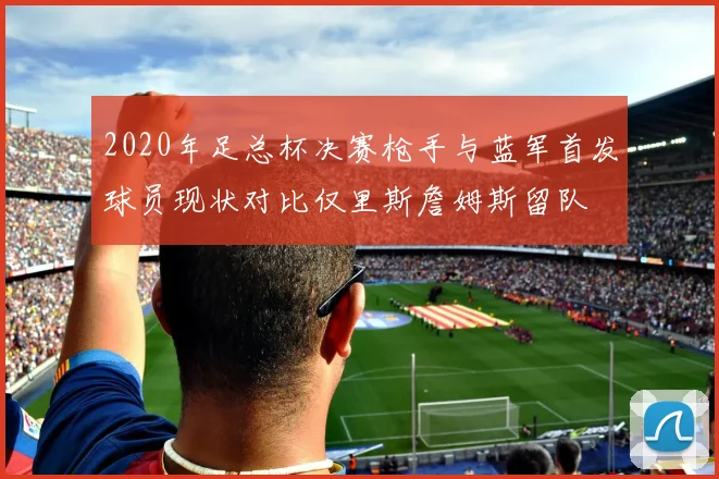 2020年足总杯决赛枪手与蓝军首发球员现状对比仅里斯詹姆斯留队