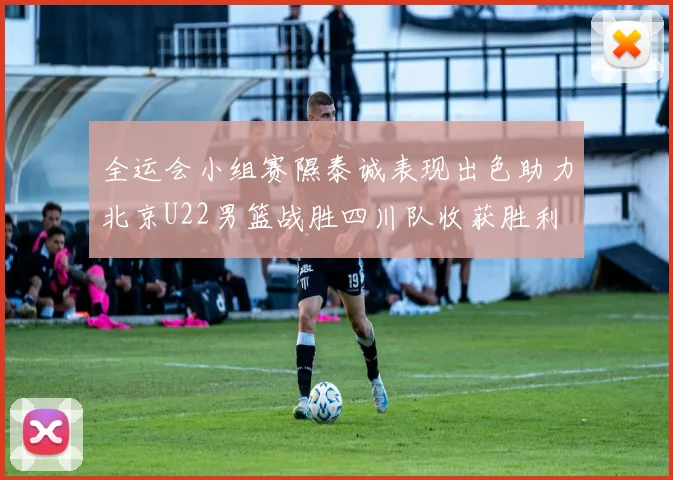 全运会小组赛隰泰诚表现出色助力北京U22男篮战胜四川队收获胜利
