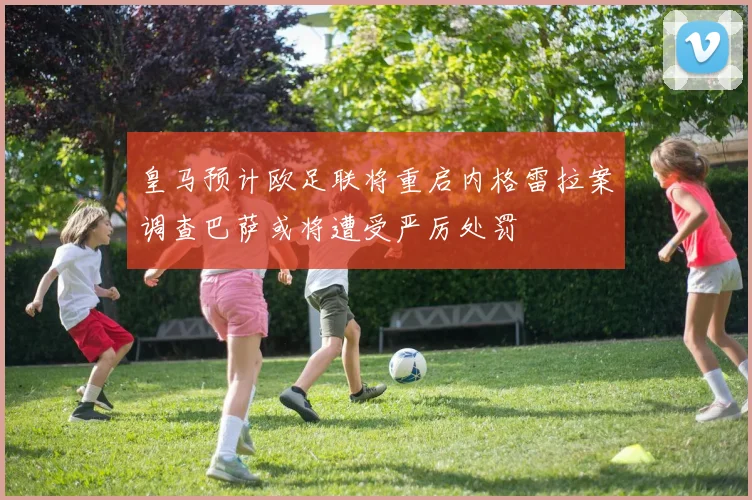 皇马预计欧足联将重启内格雷拉案调查巴萨或将遭受严厉处罚
