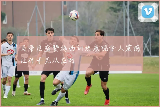马蒂厄盛赞梅西训练表现令人震撼让对手无从应对