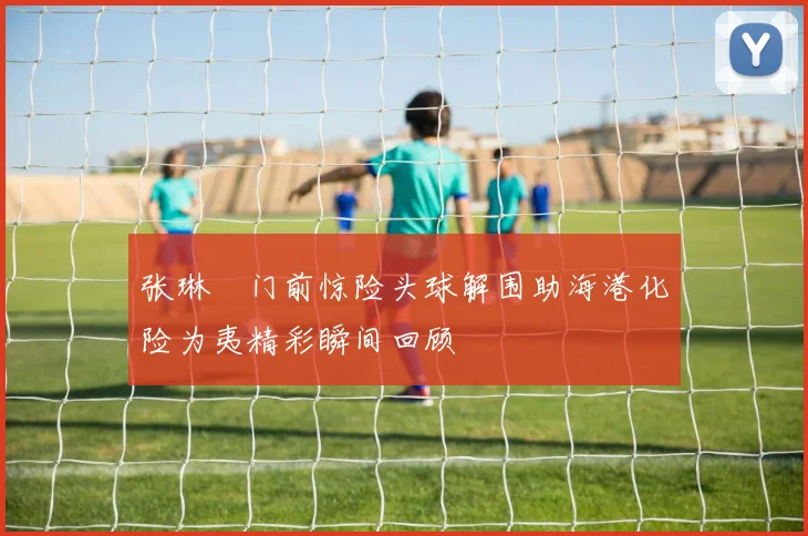 张琳芃门前惊险头球解围助海港化险为夷精彩瞬间回顾