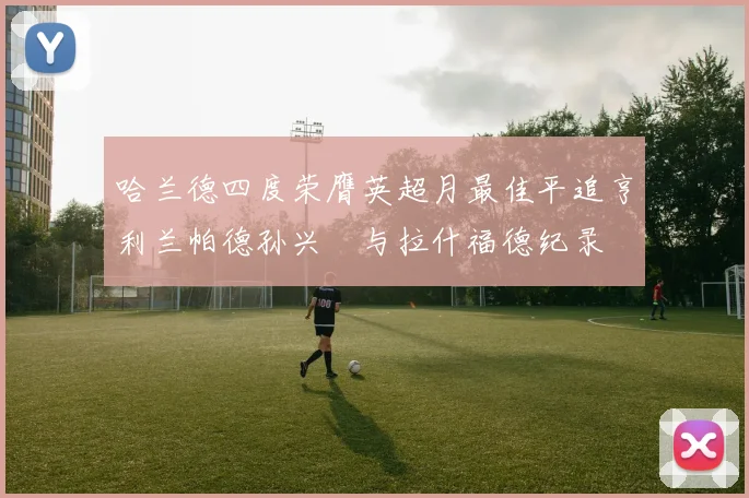 哈兰德四度荣膺英超月最佳平追亨利兰帕德孙兴慜与拉什福德纪录