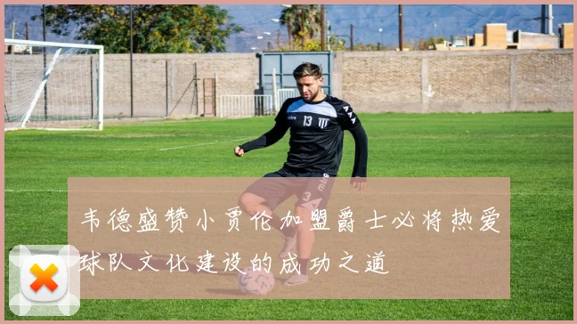韦德盛赞小贾伦加盟爵士必将热爱球队文化建设的成功之道
