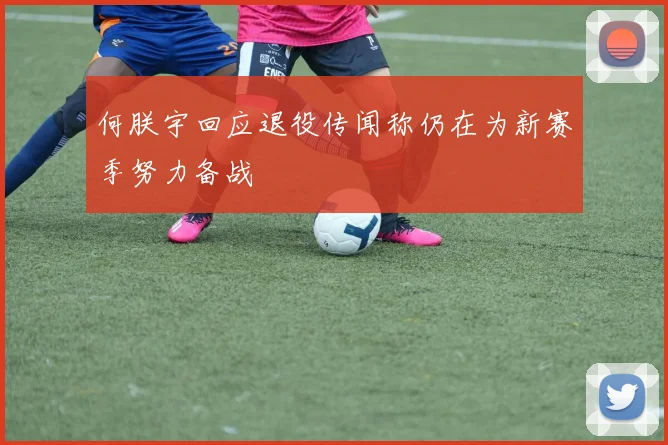 何朕宇回应退役传闻称仍在为新赛季努力备战