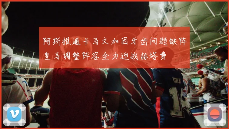 阿斯报道卡马文加因牙齿问题缺阵皇马调整阵容全力迎战赫塔费