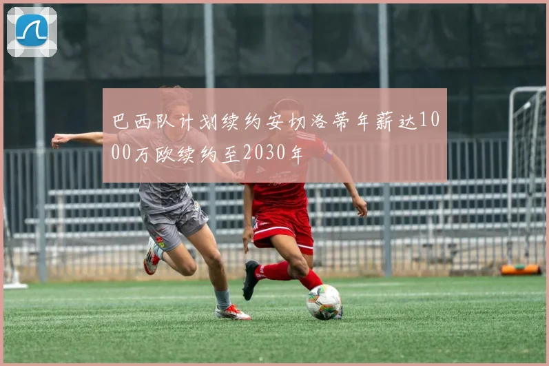 巴西队计划续约安切洛蒂年薪达1000万欧续约至2030年