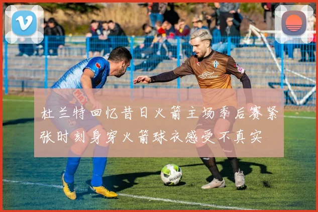 杜兰特回忆昔日火箭主场季后赛紧张时刻身穿火箭球衣感受不真实