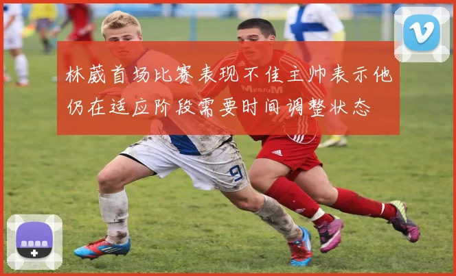 林葳首场比赛表现不佳主帅表示他仍在适应阶段需要时间调整状态