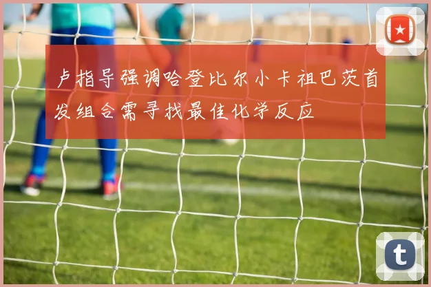 卢指导强调哈登比尔小卡祖巴茨首发组合需寻找最佳化学反应