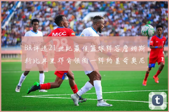 BR评选21世纪最佳篮球阵容詹姆斯科比库里邓肯领衔一阵约基奇奥尼尔分列二三阵